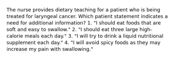 The nurse provides dietary teaching for a patient who is being treated for laryngeal cancer. Which patient statement indicates a need for additional information? 1. "I should eat foods that are soft and easy to swallow." 2. "I should eat three large high-calorie meals each day." 3. "I will try to drink a liquid nutritional supplement each day." 4. "I will avoid spicy foods as they may increase my pain with swallowing."