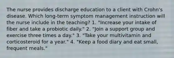 The nurse provides discharge education to a client with Crohn's disease. Which long-term symptom management instruction will the nurse include in the teaching? 1. "Increase your intake of fiber and take a probiotic daily." 2. "Join a support group and exercise three times a day." 3. "Take your multivitamin and corticosteroid for a year." 4. "Keep a food diary and eat small, frequent meals."