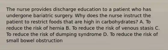 The nurse provides discharge education to a patient who has undergone bariatric surgery. Why does the nurse instruct the patient to restrict foods that are high in carbohydrates? A. To reduce the risk of hernia B. To reduce the risk of venous stasis C. To reduce the risk of dumping syndrome D. To reduce the risk of small bowel obstruction