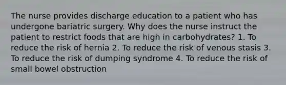 The nurse provides discharge education to a patient who has undergone bariatric surgery. Why does the nurse instruct the patient to restrict foods that are high in carbohydrates? 1. To reduce the risk of hernia 2. To reduce the risk of venous stasis 3. To reduce the risk of dumping syndrome 4. To reduce the risk of small bowel obstruction