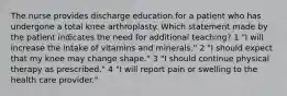 The nurse provides discharge education for a patient who has undergone a total knee arthroplasty. Which statement made by the patient indicates the need for additional teaching? 1 "I will increase the intake of vitamins and minerals." 2 "I should expect that my knee may change shape." 3 "I should continue physical therapy as prescribed." 4 "I will report pain or swelling to the health care provider."