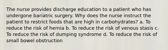 The nurse provides discharge education to a patient who has undergone bariatric surgery. Why does the nurse instruct the patient to restrict foods that are high in carbohydrates? a. To reduce the risk of hernia b. To reduce the risk of venous stasis c. To reduce the risk of dumping syndrome d. To reduce the risk of small bowel obstruction