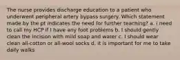 The nurse provides discharge education to a patient who underwent peripheral artery bypass surgery. Which statement made by the pt indicates the need for further teaching? a. i need to call my HCP if I have any foot problems b. I should gently clean the incision with mild soap and water c. I should wear clean all-cotton or all-wool socks d. it is important for me to take daily walks