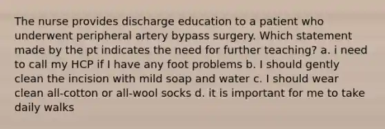 The nurse provides discharge education to a patient who underwent peripheral artery bypass surgery. Which statement made by the pt indicates the need for further teaching? a. i need to call my HCP if I have any foot problems b. I should gently clean the incision with mild soap and water c. I should wear clean all-cotton or all-wool socks d. it is important for me to take daily walks