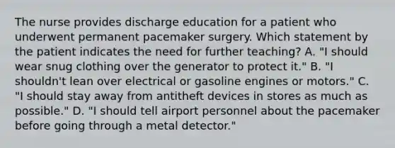 The nurse provides discharge education for a patient who underwent permanent pacemaker surgery. Which statement by the patient indicates the need for further teaching? A. "I should wear snug clothing over the generator to protect it." B. "I shouldn't lean over electrical or gasoline engines or motors." C. "I should stay away from antitheft devices in stores as much as possible." D. "I should tell airport personnel about the pacemaker before going through a metal detector."