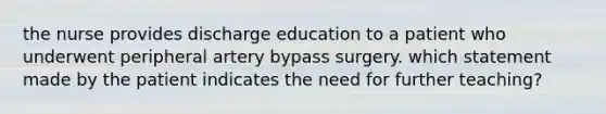 the nurse provides discharge education to a patient who underwent peripheral artery bypass surgery. which statement made by the patient indicates the need for further teaching?