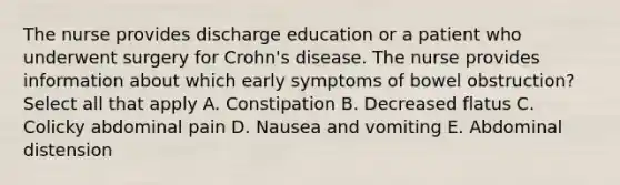 The nurse provides discharge education or a patient who underwent surgery for Crohn's disease. The nurse provides information about which early symptoms of bowel obstruction? Select all that apply A. Constipation B. Decreased flatus C. Colicky abdominal pain D. Nausea and vomiting E. Abdominal distension