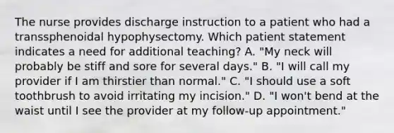 The nurse provides discharge instruction to a patient who had a transsphenoidal hypophysectomy. Which patient statement indicates a need for additional teaching? A. "My neck will probably be stiff and sore for several days." B. "I will call my provider if I am thirstier than normal." C. "I should use a soft toothbrush to avoid irritating my incision." D. "I won't bend at the waist until I see the provider at my follow-up appointment."