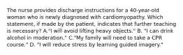 The nurse provides discharge instructions for a 40-year-old woman who is newly diagnosed with cardiomyopathy. Which statement, if made by the patient, indicates that further teaching is necessary? A."I will avoid lifting heavy objects." B. "I can drink alcohol in moderation." C."My family will need to take a CPR course." D. "I will reduce stress by learning guided imagery."