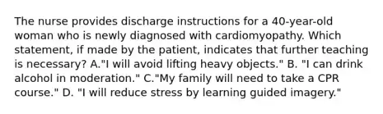 The nurse provides discharge instructions for a 40-year-old woman who is newly diagnosed with cardiomyopathy. Which statement, if made by the patient, indicates that further teaching is necessary? A."I will avoid lifting heavy objects." B. "I can drink alcohol in moderation." C."My family will need to take a CPR course." D. "I will reduce stress by learning guided imagery."