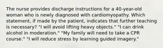 The nurse provides discharge instructions for a 40-year-old woman who is newly diagnosed with cardiomyopathy. Which statement, if made by the patient, indicates that further teaching is necessary? "I will avoid lifting heavy objects." "I can drink alcohol in moderation." "My family will need to take a CPR course." "I will reduce stress by learning guided imagery."