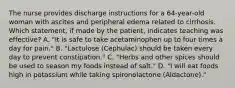 The nurse provides discharge instructions for a 64-year-old woman with ascites and peripheral edema related to cirrhosis. Which statement, if made by the patient, indicates teaching was effective? A. "It is safe to take acetaminophen up to four times a day for pain." B. "Lactulose (Cephulac) should be taken every day to prevent constipation." C. "Herbs and other spices should be used to season my foods instead of salt." D. "I will eat foods high in potassium while taking spironolactone (Aldactone)."