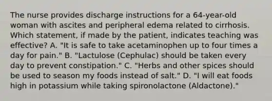 The nurse provides discharge instructions for a 64-year-old woman with ascites and peripheral edema related to cirrhosis. Which statement, if made by the patient, indicates teaching was effective? A. "It is safe to take acetaminophen up to four times a day for pain." B. "Lactulose (Cephulac) should be taken every day to prevent constipation." C. "Herbs and other spices should be used to season my foods instead of salt." D. "I will eat foods high in potassium while taking spironolactone (Aldactone)."