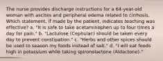 The nurse provides discharge instructions for a 64-year-old woman with ascites and peripheral edema related to cirrhosis. Which statement, if made by the patient, indicates teaching was effective? a. "It is safe to take acetaminophen up to four times a day for pain." b. "Lactulose (Cephulac) should be taken every day to prevent constipation." c. "Herbs and other spices should be used to season my foods instead of salt." d. "I will eat foods high in potassium while taking spironolactone (Aldactone)."