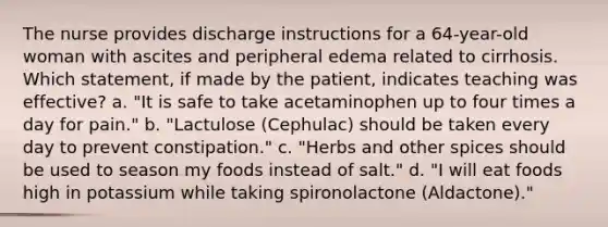 The nurse provides discharge instructions for a 64-year-old woman with ascites and peripheral edema related to cirrhosis. Which statement, if made by the patient, indicates teaching was effective? a. "It is safe to take acetaminophen up to four times a day for pain." b. "Lactulose (Cephulac) should be taken every day to prevent constipation." c. "Herbs and other spices should be used to season my foods instead of salt." d. "I will eat foods high in potassium while taking spironolactone (Aldactone)."