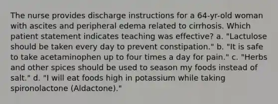 The nurse provides discharge instructions for a 64-yr-old woman with ascites and peripheral edema related to cirrhosis. Which patient statement indicates teaching was effective? a. "Lactulose should be taken every day to prevent constipation." b. "It is safe to take acetaminophen up to four times a day for pain." c. "Herbs and other spices should be used to season my foods instead of salt." d. "I will eat foods high in potassium while taking spironolactone (Aldactone)."