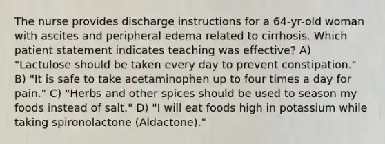 The nurse provides discharge instructions for a 64-yr-old woman with ascites and peripheral edema related to cirrhosis. Which patient statement indicates teaching was effective? A) "Lactulose should be taken every day to prevent constipation." B) "It is safe to take acetaminophen up to four times a day for pain." C) "Herbs and other spices should be used to season my foods instead of salt." D) "I will eat foods high in potassium while taking spironolactone (Aldactone)."