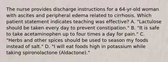 The nurse provides discharge instructions for a 64-yr-old woman with ascites and peripheral edema related to cirrhosis. Which patient statement indicates teaching was effective? A. "Lactulose should be taken every day to prevent constipation." B. "It is safe to take acetaminophen up to four times a day for pain." C. "Herbs and other spices should be used to season my foods instead of salt." D. "I will eat foods high in potassium while taking spironolactone (Aldactone)."