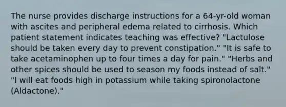 The nurse provides discharge instructions for a 64-yr-old woman with ascites and peripheral edema related to cirrhosis. Which patient statement indicates teaching was effective? "Lactulose should be taken every day to prevent constipation." "It is safe to take acetaminophen up to four times a day for pain." "Herbs and other spices should be used to season my foods instead of salt." "I will eat foods high in potassium while taking spironolactone (Aldactone)."