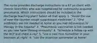 The nurse provides discharge instructions to a 67 yo client with chronic bronchitis who was hospitalized for community-acquired pneumonia. Which instructions should be included in the discharge teaching plan? Select all that apply. 1. "Avoid the use of over-the-counter cough suppressant medicines" 2. "Oral antibiotics are not needed at home as you had intravenous IV therapy in the hospital" 3. "Pneumonia vaccination is not needed as you now have lifelong immunity" 4. "Schedule a follow-up with the HCP and chest x-ray" 5. "use a cool mist humidifier in your bedroom at night" 6. "use the incentive spirometer at home"