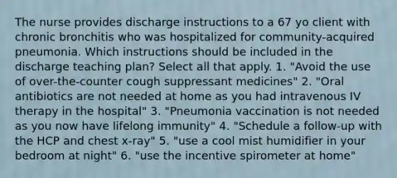 The nurse provides discharge instructions to a 67 yo client with chronic bronchitis who was hospitalized for community-acquired pneumonia. Which instructions should be included in the discharge teaching plan? Select all that apply. 1. "Avoid the use of over-the-counter cough suppressant medicines" 2. "Oral antibiotics are not needed at home as you had intravenous IV therapy in the hospital" 3. "Pneumonia vaccination is not needed as you now have lifelong immunity" 4. "Schedule a follow-up with the HCP and chest x-ray" 5. "use a cool mist humidifier in your bedroom at night" 6. "use the incentive spirometer at home"