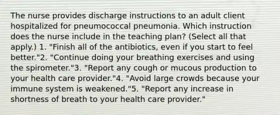 The nurse provides discharge instructions to an adult client hospitalized for pneumococcal pneumonia. Which instruction does the nurse include in the teaching plan? (Select all that apply.) 1. "Finish all of the antibiotics, even if you start to feel better."2. "Continue doing your breathing exercises and using the spirometer."3. "Report any cough or mucous production to your health care provider."4. "Avoid large crowds because your immune system is weakened."5. "Report any increase in shortness of breath to your health care provider."