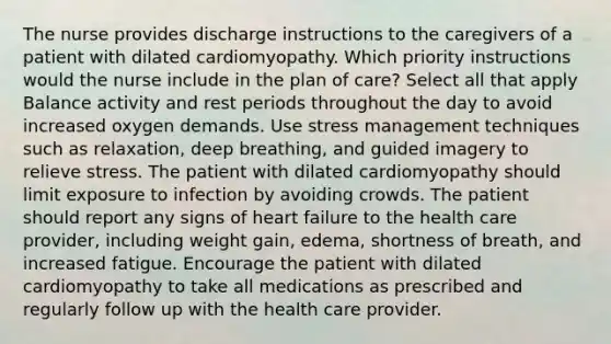 The nurse provides discharge instructions to the caregivers of a patient with dilated cardiomyopathy. Which priority instructions would the nurse include in the plan of care? Select all that apply Balance activity and rest periods throughout the day to avoid increased oxygen demands. Use stress management techniques such as relaxation, deep breathing, and guided imagery to relieve stress. The patient with dilated cardiomyopathy should limit exposure to infection by avoiding crowds. The patient should report any signs of heart failure to the health care provider, including weight gain, edema, shortness of breath, and increased fatigue. Encourage the patient with dilated cardiomyopathy to take all medications as prescribed and regularly follow up with the health care provider.