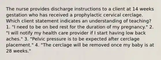 The nurse provides discharge instructions to a client at 14 weeks gestation who has received a prophylactic cervical cerclage. Which client statement indicates an understanding of teaching? 1. "I need to be on bed rest for the duration of my pregnancy." 2. "I will notify my health care provider if I start having low back aches." 3. "Pelvic pressure is to be expected after cerclage placement." 4. "The cerclage will be removed once my baby is at 28 weeks."