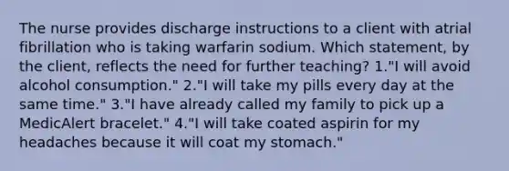 The nurse provides discharge instructions to a client with atrial fibrillation who is taking warfarin sodium. Which statement, by the client, reflects the need for further teaching? 1."I will avoid alcohol consumption." 2."I will take my pills every day at the same time." 3."I have already called my family to pick up a MedicAlert bracelet." 4."I will take coated aspirin for my headaches because it will coat my stomach."