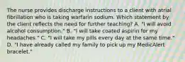 The nurse provides discharge instructions to a client with atrial fibrillation who is taking warfarin sodium. Which statement by the client reflects the need for further teaching? A. "I will avoid alcohol consumption." B. "I will take coated aspirin for my headaches." C. "I will take my pills every day at the same time." D. "I have already called my family to pick up my MedicAlert bracelet."