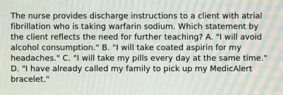 The nurse provides discharge instructions to a client with atrial fibrillation who is taking warfarin sodium. Which statement by the client reflects the need for further teaching? A. "I will avoid alcohol consumption." B. "I will take coated aspirin for my headaches." C. "I will take my pills every day at the same time." D. "I have already called my family to pick up my MedicAlert bracelet."