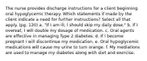 The nurse provides discharge instructions for a client beginning oral hypoglycemic therapy. Which statements if made by the client indicate a need for further instructions? Select all that apply. (pg. 120) a. "If I am ill, I should skip my daily dose." b. If I overeat, I will double my dosage of medication. c. Oral agents are effective in managing Type 2 diabetes. d. If I become pregnant I will discontinue my medication. e. Oral hypoglycemic medications will cause my urine to turn orange. f. My mediations are used to manage my diabetes along with diet and exercise.