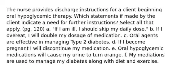 The nurse provides discharge instructions for a client beginning oral hypoglycemic therapy. Which statements if made by the client indicate a need for further instructions? Select all that apply. (pg. 120) a. "If I am ill, I should skip my daily dose." b. If I overeat, I will double my dosage of medication. c. Oral agents are effective in managing Type 2 diabetes. d. If I become pregnant I will discontinue my medication. e. Oral hypoglycemic medications will cause my urine to turn orange. f. My mediations are used to manage my diabetes along with diet and exercise.