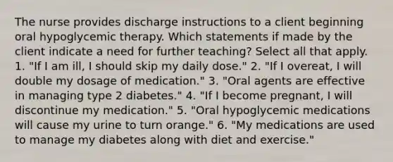 The nurse provides discharge instructions to a client beginning oral hypoglycemic therapy. Which statements if made by the client indicate a need for further teaching? Select all that apply. 1. "If I am ill, I should skip my daily dose." 2. "If I overeat, I will double my dosage of medication." 3. "Oral agents are effective in managing type 2 diabetes." 4. "If I become pregnant, I will discontinue my medication." 5. "Oral hypoglycemic medications will cause my urine to turn orange." 6. "My medications are used to manage my diabetes along with diet and exercise."