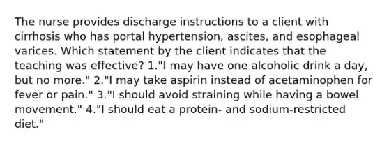 The nurse provides discharge instructions to a client with cirrhosis who has portal hypertension, ascites, and esophageal varices. Which statement by the client indicates that the teaching was effective? 1."I may have one alcoholic drink a day, but no more." 2."I may take aspirin instead of acetaminophen for fever or pain." 3."I should avoid straining while having a bowel movement." 4."I should eat a protein- and sodium-restricted diet."