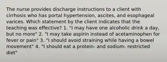 The nurse provides discharge instructions to a client with cirrhosis who has portal hypertension, ascites, and esophageal varices. Which statement by the client indicates that the teaching was effective? 1. "I may have one alcoholic drink a day, but no more" 2. "I may take aspirin instead of acetaminophen for fever or pain" 3. "I should avoid straining while having a bowel movement" 4. "I should eat a protein- and sodium- restricted diet"