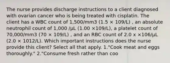 The nurse provides discharge instructions to a client diagnosed with ovarian cancer who is being treated with cisplatin. The client has a WBC count of 1,500/mm3 (1.5 × 109/L) , an absolute neutrophil count of 1,000 /µL (1.00 ×109/L), a platelet count of 70,000/mm3 (70 × 109/L) , and an RBC count of 2.0 x ×106/µL (2.0 × 1012/L). Which important instructions does the nurse provide this client? Select all that apply. 1."Cook meat and eggs thoroughly." 2."Consume fresh rather than coo