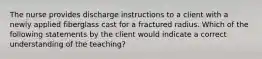 The nurse provides discharge instructions to a client with a newly applied fiberglass cast for a fractured radius. Which of the following statements by the client would indicate a correct understanding of the teaching?