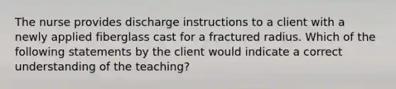 The nurse provides discharge instructions to a client with a newly applied fiberglass cast for a fractured radius. Which of the following statements by the client would indicate a correct understanding of the teaching?