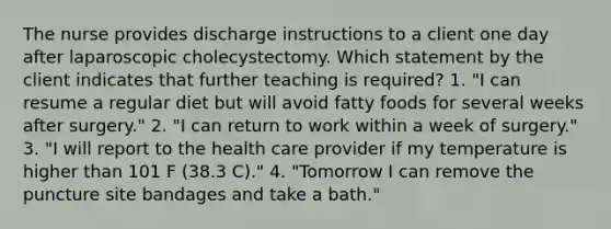 The nurse provides discharge instructions to a client one day after laparoscopic cholecystectomy. Which statement by the client indicates that further teaching is required? 1. "I can resume a regular diet but will avoid fatty foods for several weeks after surgery." 2. "I can return to work within a week of surgery." 3. "I will report to the health care provider if my temperature is higher than 101 F (38.3 C)." 4. "Tomorrow I can remove the puncture site bandages and take a bath."