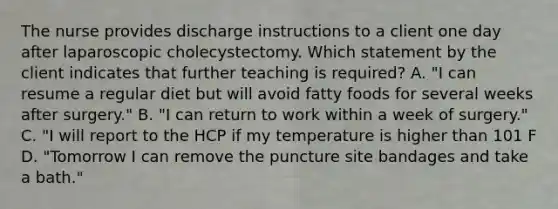 The nurse provides discharge instructions to a client one day after laparoscopic cholecystectomy. Which statement by the client indicates that further teaching is required? A. "I can resume a regular diet but will avoid fatty foods for several weeks after surgery." B. "I can return to work within a week of surgery." C. "I will report to the HCP if my temperature is higher than 101 F D. "Tomorrow I can remove the puncture site bandages and take a bath."