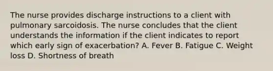 The nurse provides discharge instructions to a client with pulmonary sarcoidosis. The nurse concludes that the client understands the information if the client indicates to report which early sign of exacerbation? A. Fever B. Fatigue C. Weight loss D. Shortness of breath