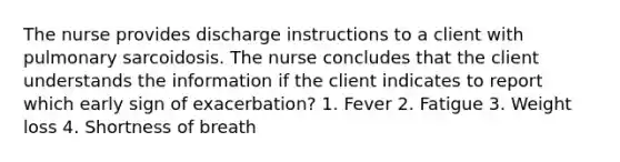 The nurse provides discharge instructions to a client with pulmonary sarcoidosis. The nurse concludes that the client understands the information if the client indicates to report which early sign of exacerbation? 1. Fever 2. Fatigue 3. Weight loss 4. Shortness of breath