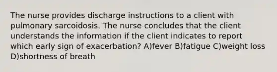 The nurse provides discharge instructions to a client with pulmonary sarcoidosis. The nurse concludes that the client understands the information if the client indicates to report which early sign of exacerbation? A)fever B)fatigue C)weight loss D)shortness of breath