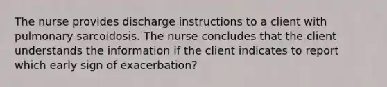 The nurse provides discharge instructions to a client with pulmonary sarcoidosis. The nurse concludes that the client understands the information if the client indicates to report which early sign of exacerbation?