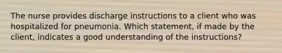 The nurse provides discharge instructions to a client who was hospitalized for pneumonia. Which statement, if made by the client, indicates a good understanding of the instructions?