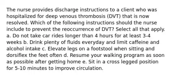 The nurse provides discharge instructions to a client who was hospitalized for deep venous thrombosis (DVT) that is now resolved. Which of the following instructions should the nurse include to prevent the reoccurrence of DVT? Select all that apply. a. Do not take car rides longer than 4 hours for at least 3-4 weeks b. Drink plenty of fluids everyday and limit caffeine and alcohol intake c. Elevate legs on a footstool when sitting and dorsiflex the feet often d. Resume your walking program as soon as possible after getting home e. Sit in a cross legged position for 5-10 minutes to improve circulation.