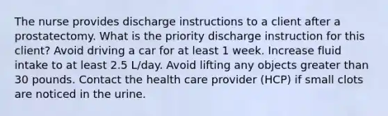 The nurse provides discharge instructions to a client after a prostatectomy. What is the priority discharge instruction for this client? Avoid driving a car for at least 1 week. Increase fluid intake to at least 2.5 L/day. Avoid lifting any objects greater than 30 pounds. Contact the health care provider (HCP) if small clots are noticed in the urine.