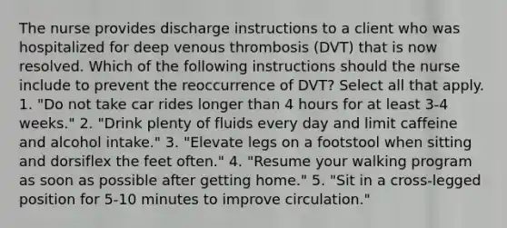 The nurse provides discharge instructions to a client who was hospitalized for deep venous thrombosis (DVT) that is now resolved. Which of the following instructions should the nurse include to prevent the reoccurrence of DVT? Select all that apply. 1. "Do not take car rides longer than 4 hours for at least 3-4 weeks." 2. "Drink plenty of fluids every day and limit caffeine and alcohol intake." 3. "Elevate legs on a footstool when sitting and dorsiflex the feet often." 4. "Resume your walking program as soon as possible after getting home." 5. "Sit in a cross-legged position for 5-10 minutes to improve circulation."