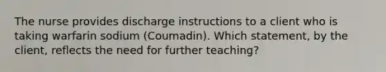 The nurse provides discharge instructions to a client who is taking warfarin sodium (Coumadin). Which statement, by the client, reflects the need for further teaching?